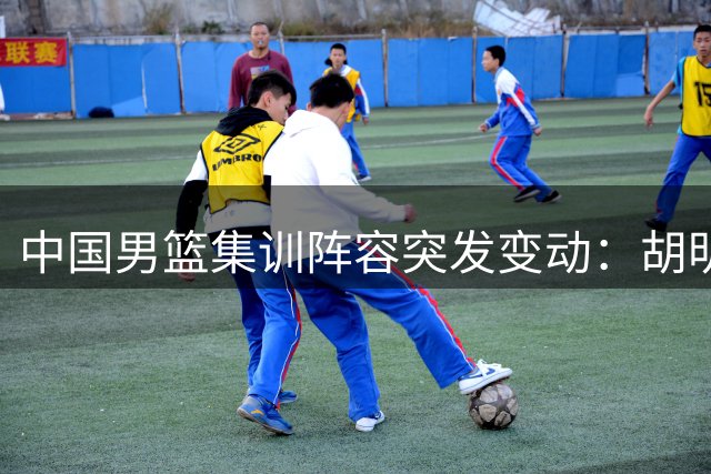 中国男篮集训阵容突发变动：胡明轩火线增援 两将遗憾告别